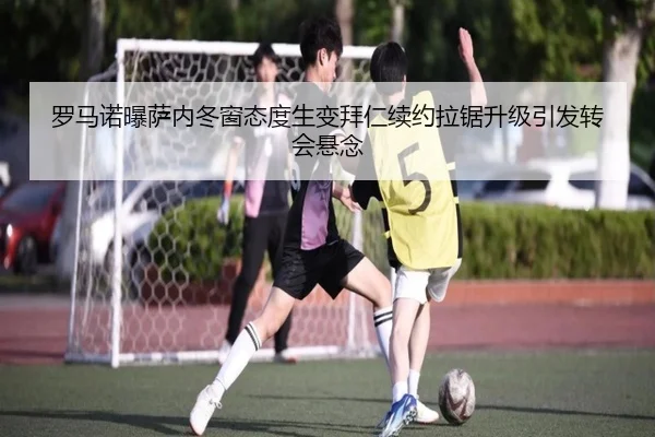罗马诺曝萨内冬窗态度生变拜仁续约拉锯升级引发转会悬念